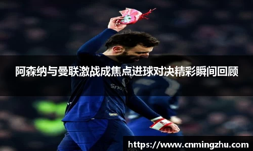 阿森纳与曼联激战成焦点进球对决精彩瞬间回顾